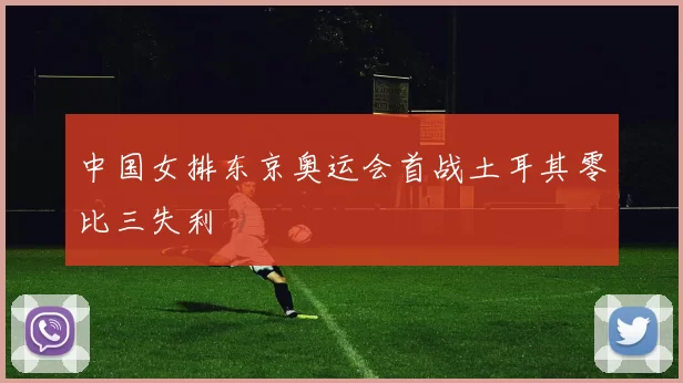 中国女排东京奥运会首战土耳其零比三失利