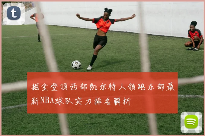 掘金登顶西部凯尔特人领跑东部最新NBA球队实力排名解析