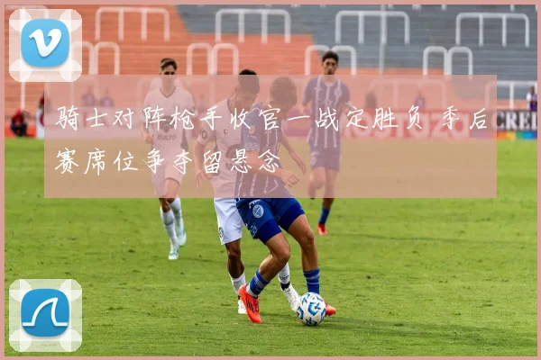 骑士对阵枪手收官一战定胜负 季后赛席位争夺留悬念