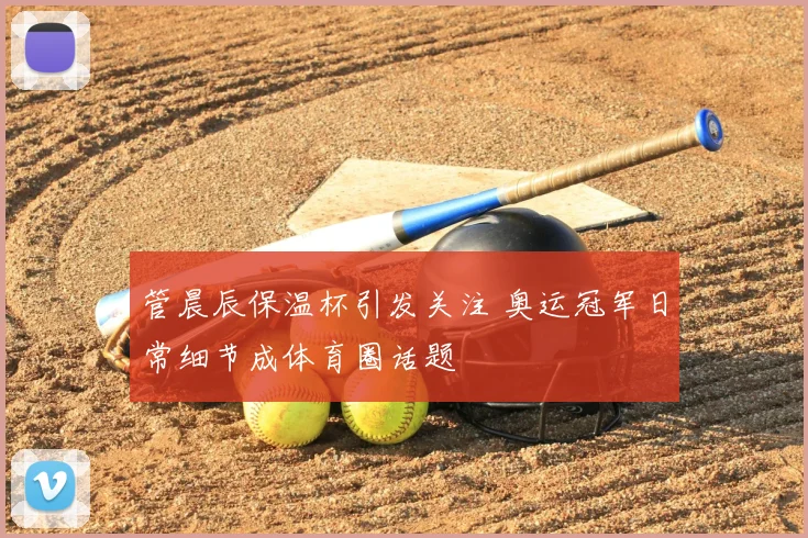 管晨辰保温杯引发关注 奥运冠军日常细节成体育圈话题