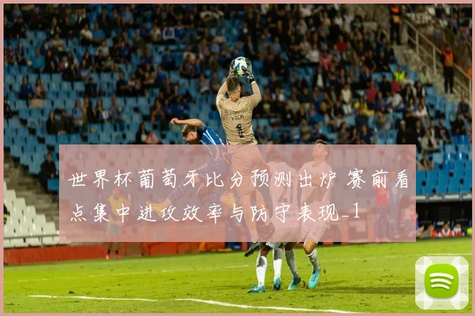 世界杯葡萄牙比分预测出炉 赛前看点集中进攻效率与防守表现_1