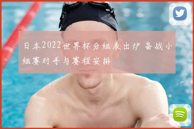 日本2022世界杯分组表出炉 备战小组赛对手与赛程安排