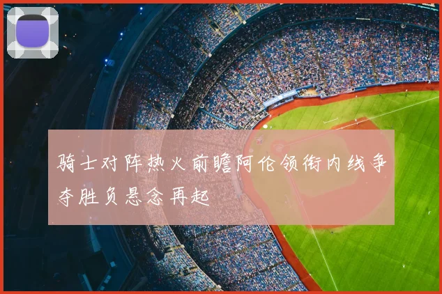 骑士对阵热火前瞻阿伦领衔内线争夺胜负悬念再起