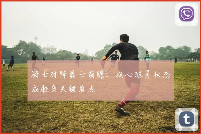 骑士对阵爵士前瞻：核心球员状态成胜负关键看点