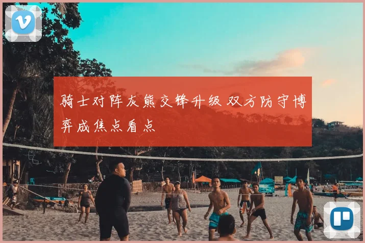 骑士对阵灰熊交锋升级 双方防守博弈成焦点看点