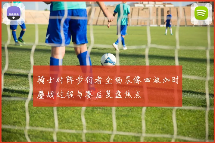 骑士对阵步行者全场录像回放加时鏖战过程与赛后复盘焦点