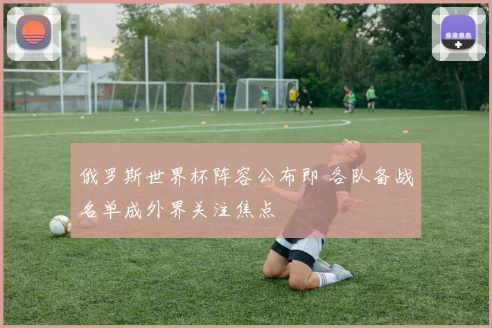 俄罗斯世界杯阵容公布即 各队备战名单成外界关注焦点