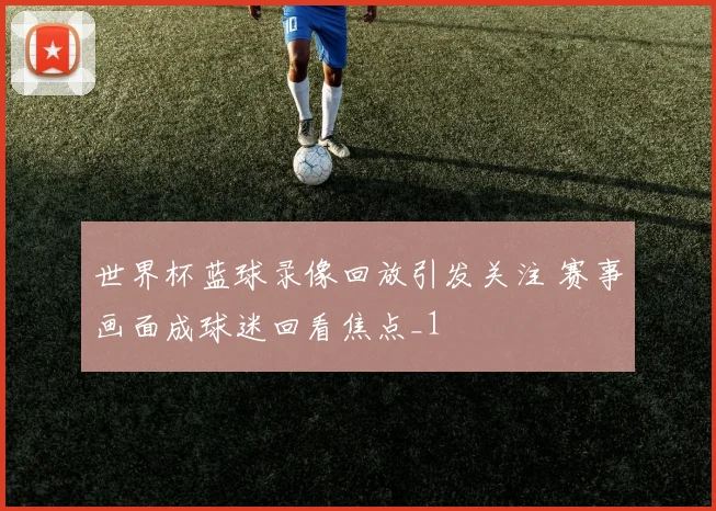 世界杯蓝球录像回放引发关注 赛事画面成球迷回看焦点_1