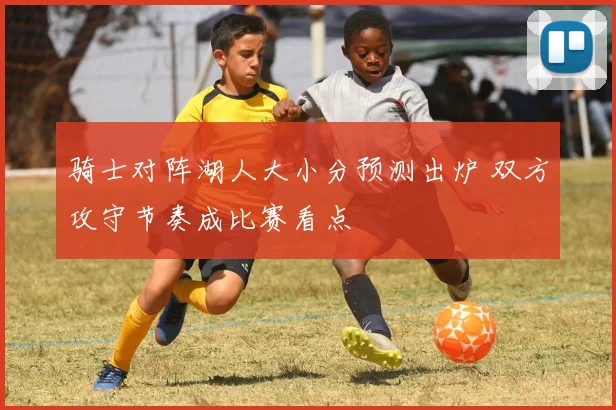 骑士对阵湖人大小分预测出炉 双方攻守节奏成比赛看点
