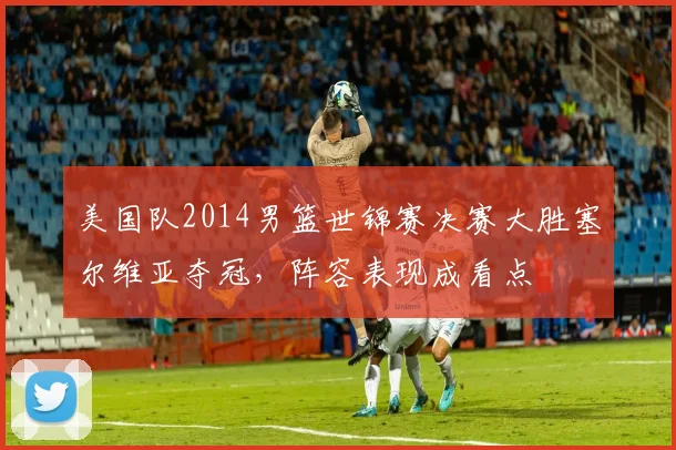 美国队2014男篮世锦赛决赛大胜塞尔维亚夺冠，阵容表现成看点