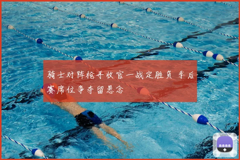 骑士对阵枪手收官一战定胜负 季后赛席位争夺留悬念
