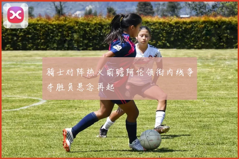 骑士对阵热火前瞻阿伦领衔内线争夺胜负悬念再起