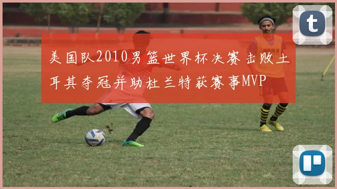 美国队2010男篮世界杯决赛击败土耳其夺冠并助杜兰特获赛事MVP