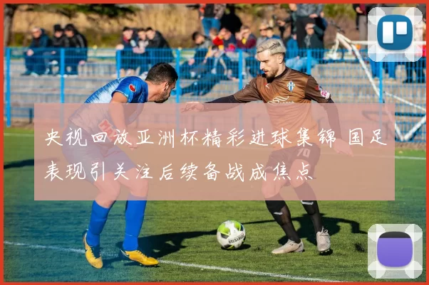 央视回放亚洲杯精彩进球集锦 国足表现引关注后续备战成焦点