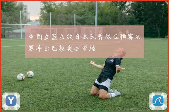 中国女篮击败日本队晋级亚预赛决赛冲击巴黎奥运资格