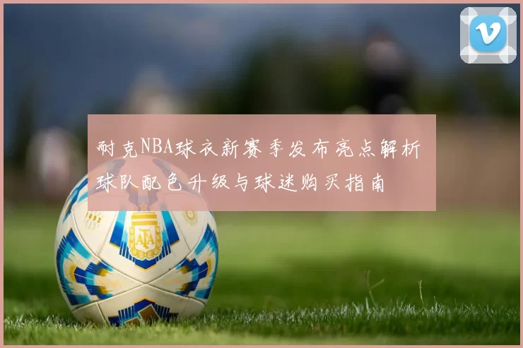 耐克NBA球衣新赛季发布亮点解析 球队配色升级与球迷购买指南