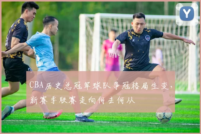 CBA历史总冠军球队争冠格局生变，新赛季联赛走向何去何从