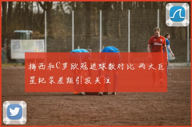 梅西和C罗欧冠进球数对比 两大巨星纪录差距引发关注