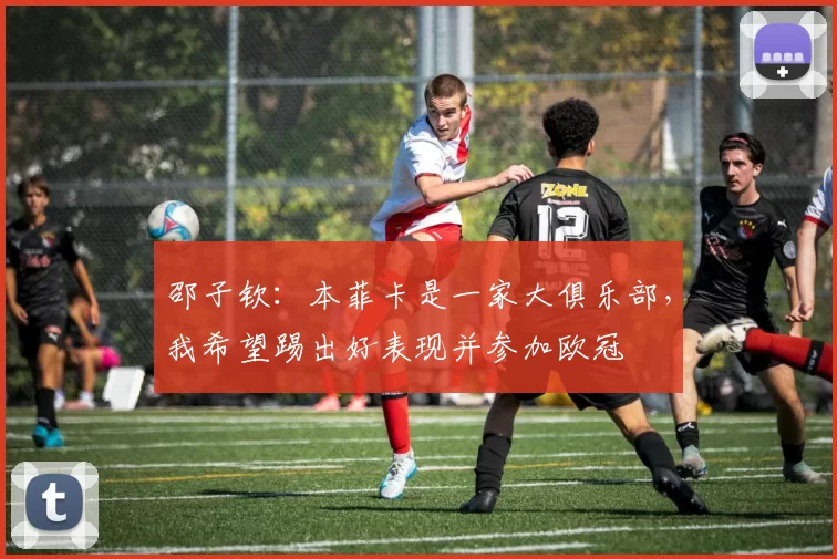 邵子钦：本菲卡是一家大俱乐部，我希望踢出好表现并参加欧冠