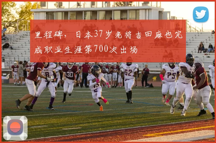 里程碑，日本37岁老将吉田麻也完成职业生涯第700次出场