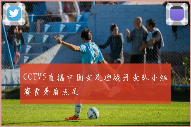 CCTV5直播中国女足迎战丹麦队小组赛首秀看点足