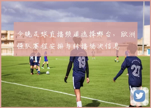 今晚足球直播频道选择哪台，欧洲强队赛程安排与转播场次信息