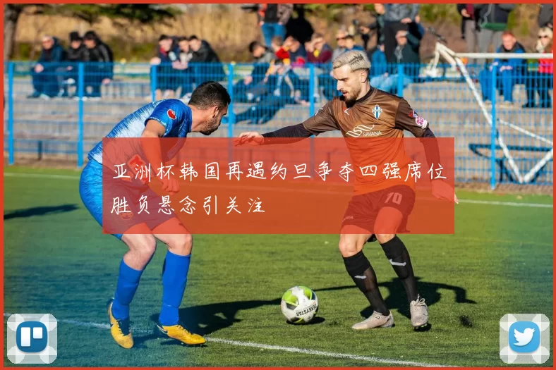 亚洲杯韩国再遇约旦争夺四强席位胜负悬念引关注