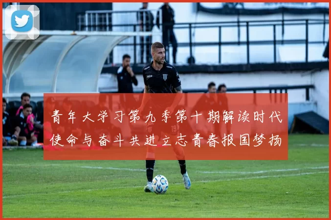 青年大学习第九季第十期解读时代使命与奋斗共进立志青春报国梦扬