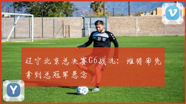 辽宁北京总决赛G6战况：谁将率先拿到总冠军悬念