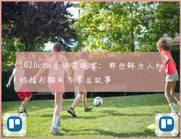 2020cba全明星晚宴：那些鲜为人知的精彩瞬间与幕后故事