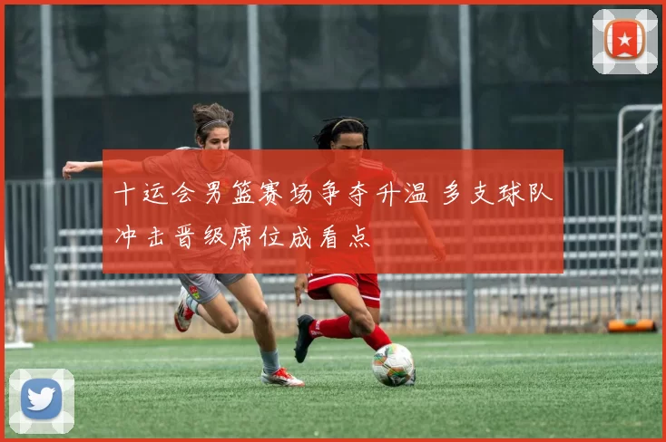 十运会男篮赛场争夺升温 多支球队冲击晋级席位成看点