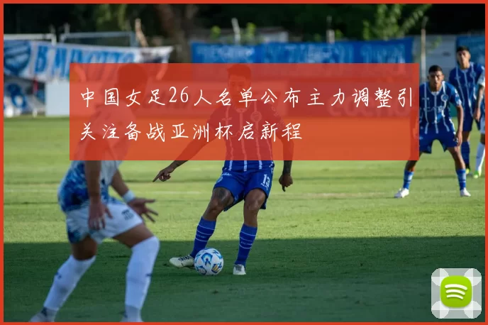 中国女足26人名单公布主力调整引关注备战亚洲杯启新程