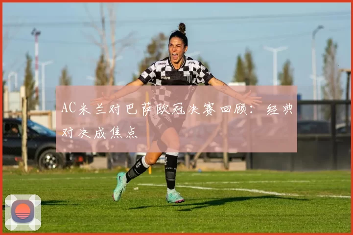 AC米兰对巴萨欧冠决赛回顾：经典对决成焦点