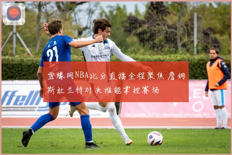 雪缘网NBA比分直播全程聚焦 詹姆斯杜兰特对决谁能掌控赛场