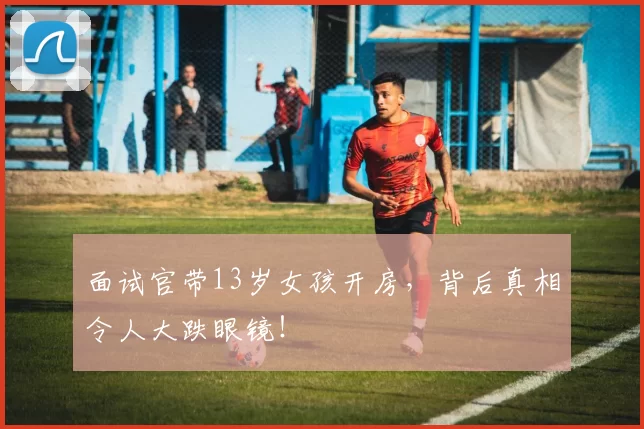 面试官带13岁女孩开房，背后真相令人大跌眼镜！