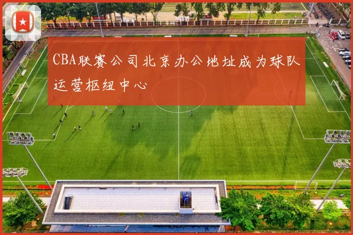 CBA联赛公司北京办公地址成为球队运营枢纽中心