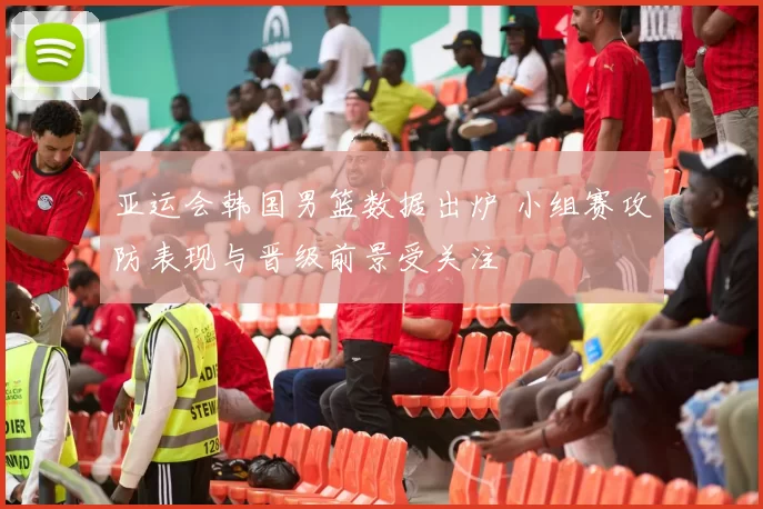 亚运会韩国男篮数据出炉 小组赛攻防表现与晋级前景受关注