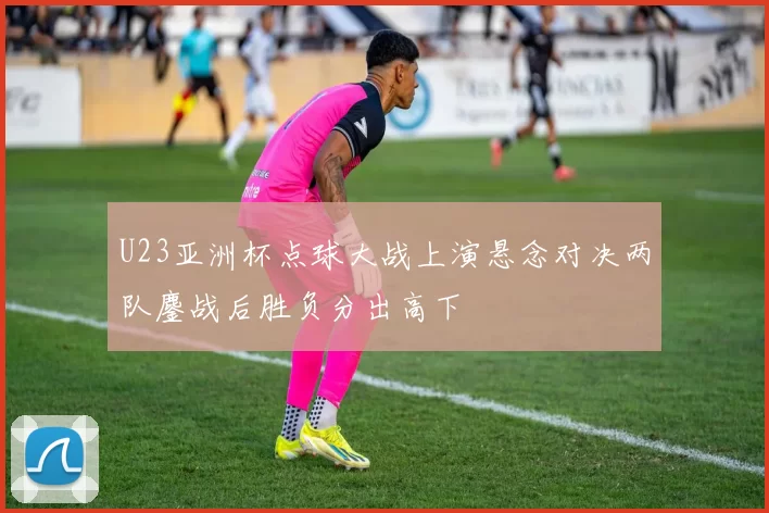 U23亚洲杯点球大战上演悬念对决两队鏖战后胜负分出高下