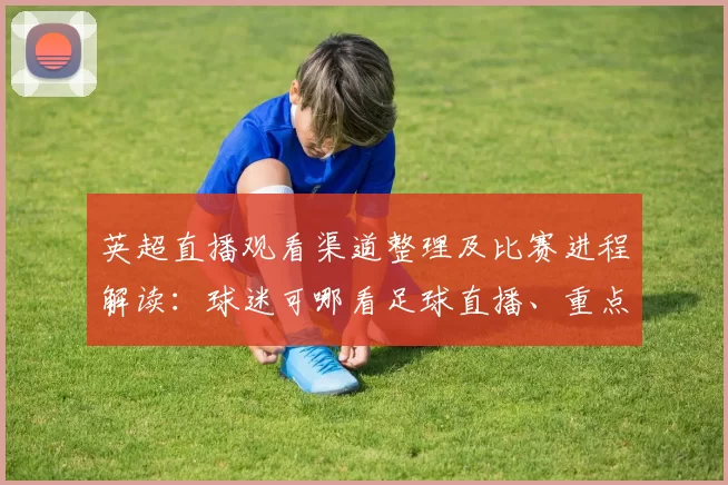 英超直播观看渠道整理及比赛进程解读：球迷可哪看足球直播、重点看点与赛果影响