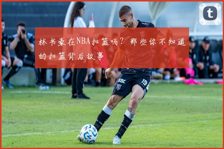 林书豪在NBA扣篮吗？那些你不知道的扣篮背后故事