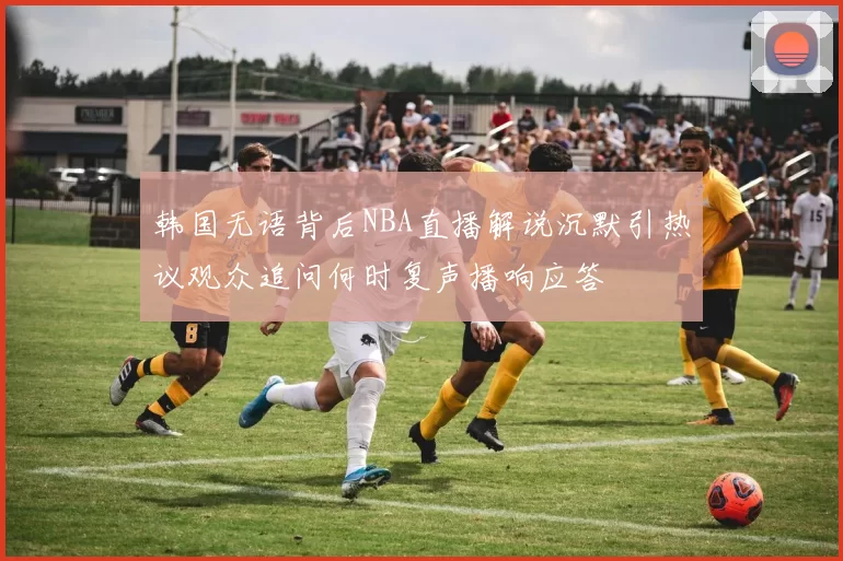 韩国无语背后NBA直播解说沉默引热议观众追问何时复声播响应答