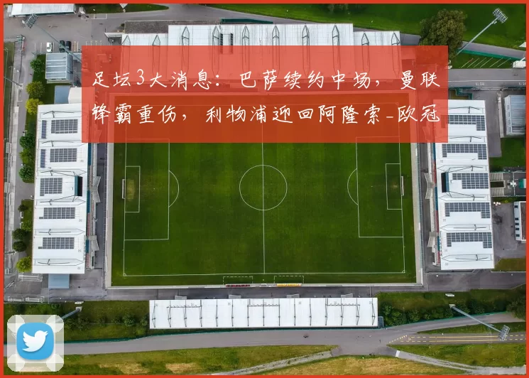 足坛3大消息：巴萨续约中场，曼联锋霸重伤，利物浦迎回阿隆索_欧冠_阿森纳_皇家马德里