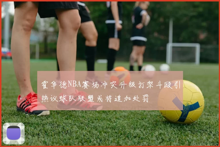 霍华德NBA赛场冲突升级打架斗殴引热议球队联盟或将追加处罚